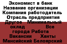 Экономист в банк › Название организации ­ Компания-работодатель › Отрасль предприятия ­ Другое › Минимальный оклад ­ 25 000 - Все города Работа » Вакансии   . Ханты-Мансийский,Белоярский г.